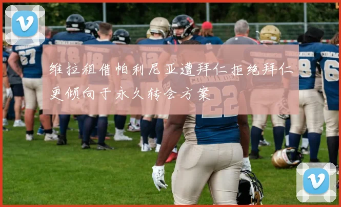 维拉租借帕利尼亚遭拜仁拒绝拜仁更倾向于永久转会方案
