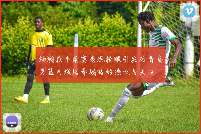 杨瀚森季前赛表现抢眼引发对青岛男篮内线培养战略的热议与关注