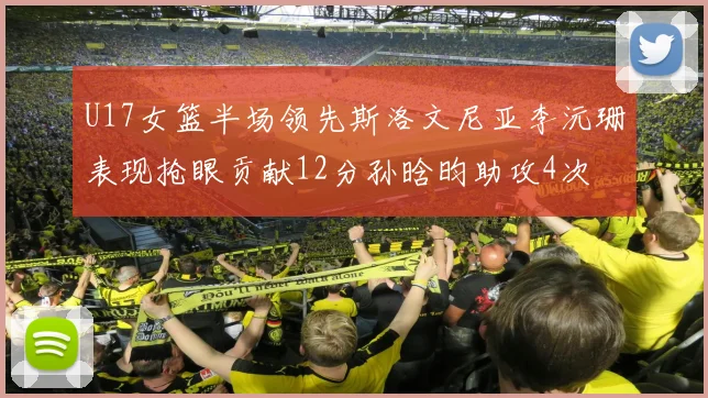 U17女篮半场领先斯洛文尼亚李沅珊表现抢眼贡献12分孙晗昀助攻4次