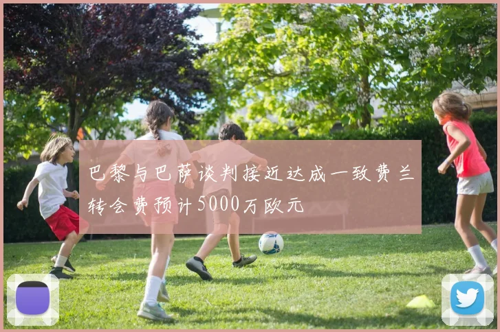 巴黎与巴萨谈判接近达成一致费兰转会费预计5000万欧元