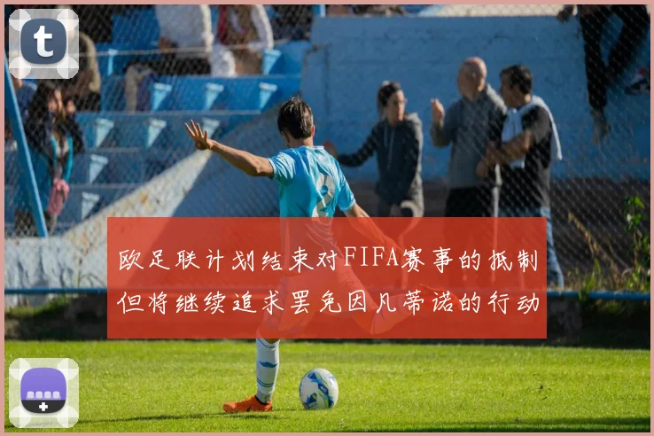 欧足联计划结束对FIFA赛事的抵制但将继续追求罢免因凡蒂诺的行动