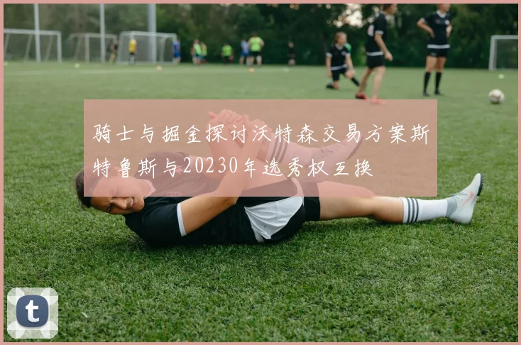 骑士与掘金探讨沃特森交易方案斯特鲁斯与20230年选秀权互换