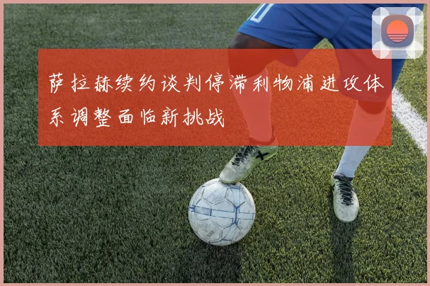 萨拉赫续约谈判停滞利物浦进攻体系调整面临新挑战