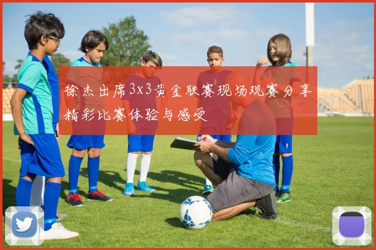 徐杰出席3x3黄金联赛现场观赛分享精彩比赛体验与感受