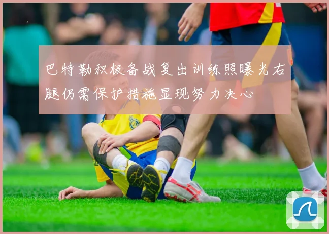 巴特勒积极备战复出训练照曝光右腿仍需保护措施显现努力决心