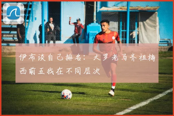 伊布谈自己排名：大罗老马齐祖梅西前五我在不同层次