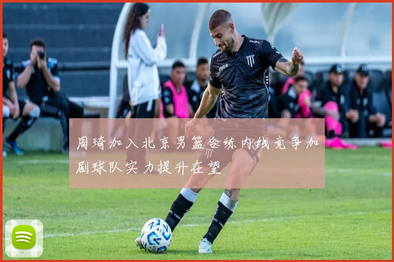 周琦加入北京男篮合练内线竞争加剧球队实力提升在望