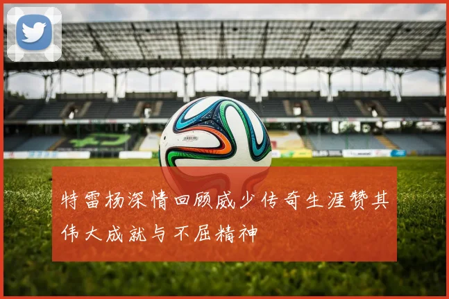 特雷杨深情回顾威少传奇生涯赞其伟大成就与不屈精神
